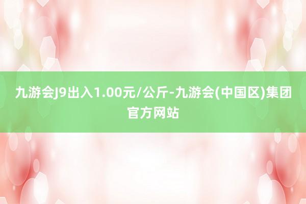 九游会J9出入1.00元/公斤-九游会(中国区)集团官方网站