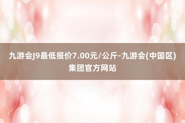 九游会J9最低报价7.00元/公斤-九游会(中国区)集团官方网站