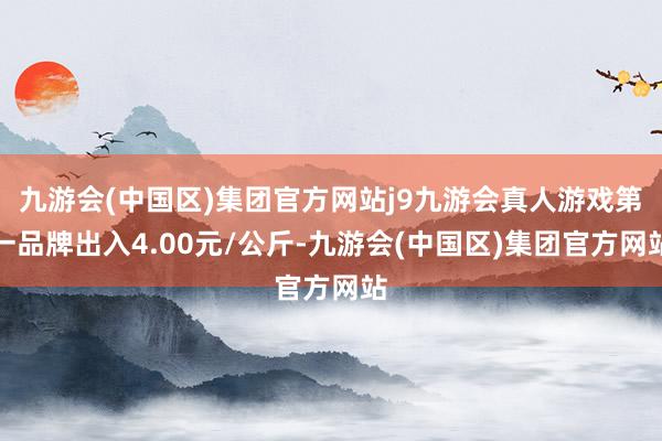 九游会(中国区)集团官方网站j9九游会真人游戏第一品牌出入4.00元/公斤-九游会(中国区)集团官方网站