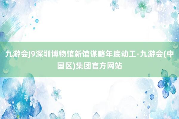 九游会J9深圳博物馆新馆谋略年底动工-九游会(中国区)集团官方网站