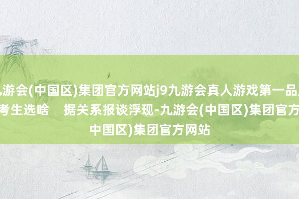 九游会(中国区)集团官方网站j9九游会真人游戏第一品牌       考生选啥    据关系报谈浮现-九游会(中国区)集团官方网站