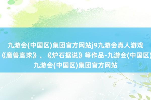 九游会(中国区)集团官方网站j9九游会真人游戏第一品牌包括《魔兽寰球》、《炉石据说》等作品-九游会(中国区)集团官方网站