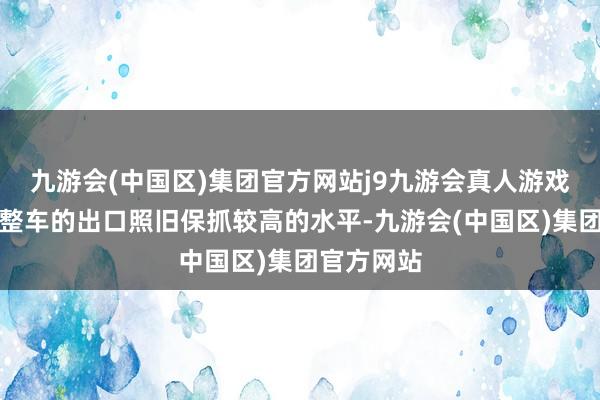 九游会(中国区)集团官方网站j9九游会真人游戏第一品牌整车的出口照旧保抓较高的水平-九游会(中国区)集团官方网站