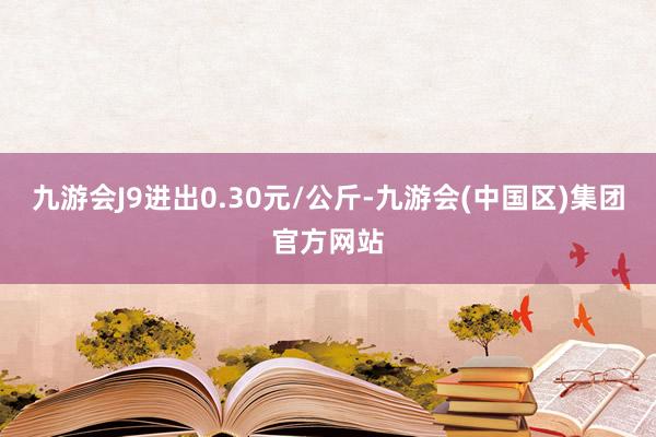 九游会J9进出0.30元/公斤-九游会(中国区)集团官方网站