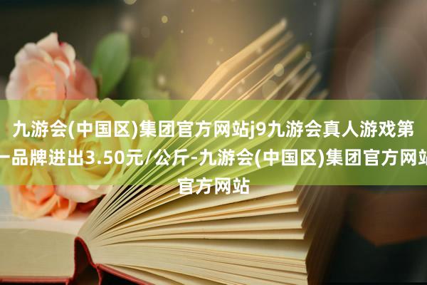 九游会(中国区)集团官方网站j9九游会真人游戏第一品牌进出3.50元/公斤-九游会(中国区)集团官方网站