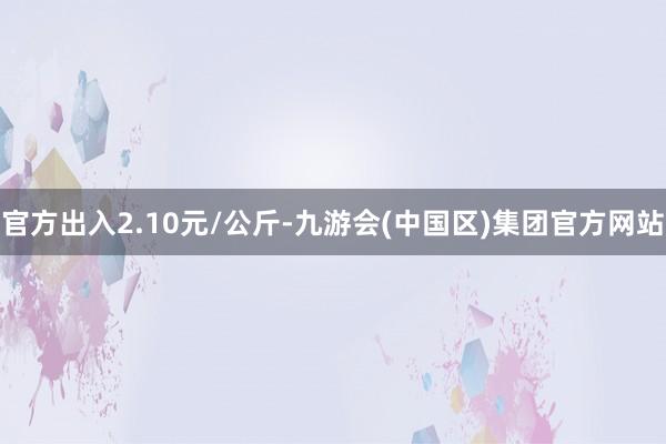 官方出入2.10元/公斤-九游会(中国区)集团官方网站