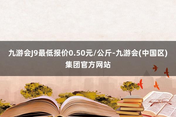 九游会J9最低报价0.50元/公斤-九游会(中国区)集团官方网站