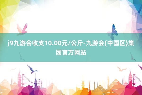 j9九游会收支10.00元/公斤-九游会(中国区)集团官方网站