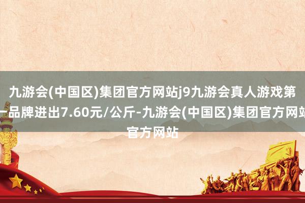 九游会(中国区)集团官方网站j9九游会真人游戏第一品牌进出7.60元/公斤-九游会(中国区)集团官方网站