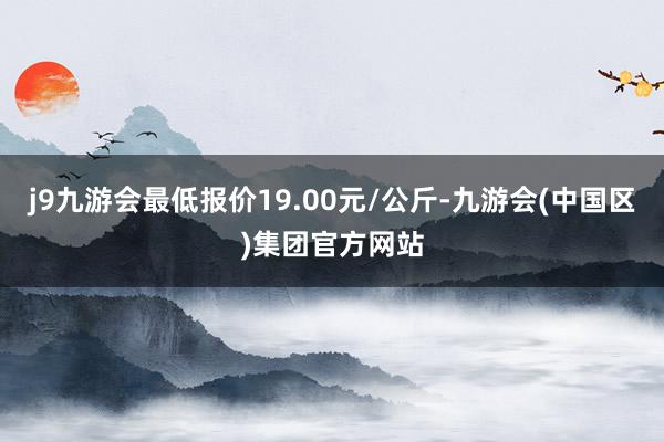 j9九游会最低报价19.00元/公斤-九游会(中国区)集团官方网站