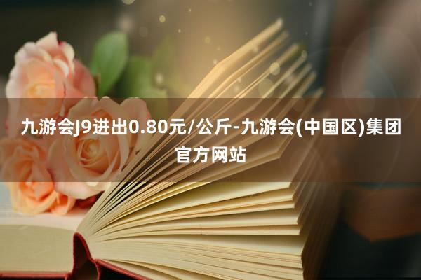 九游会J9进出0.80元/公斤-九游会(中国区)集团官方网站