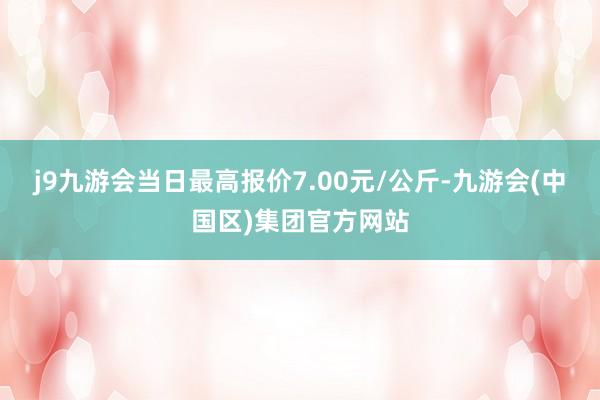 j9九游会当日最高报价7.00元/公斤-九游会(中国区)集团官方网站