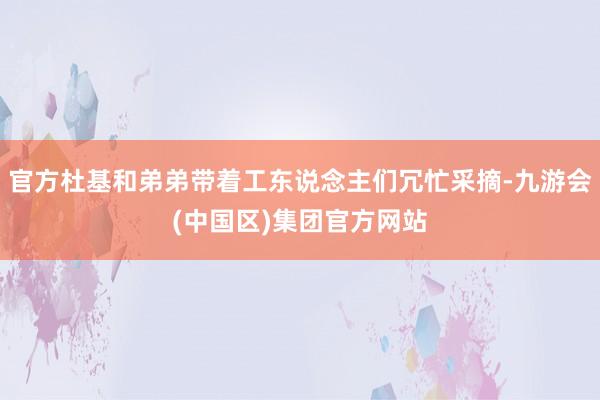 官方杜基和弟弟带着工东说念主们冗忙采摘-九游会(中国区)集团官方网站