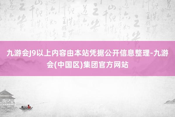 九游会J9以上内容由本站凭据公开信息整理-九游会(中国区)集团官方网站