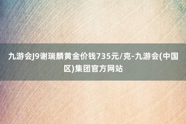 九游会J9谢瑞麟黄金价钱735元/克-九游会(中国区)集团官方网站