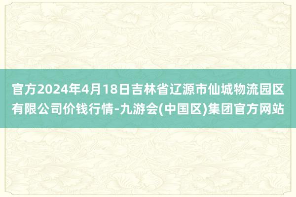 官方2024年4月18日吉林省辽源市仙城物流园区有限公司价钱行情-九游会(中国区)集团官方网站