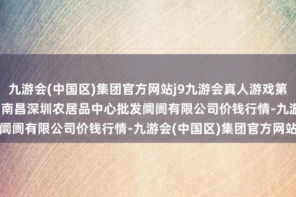 九游会(中国区)集团官方网站j9九游会真人游戏第一品牌2024年4月18日南昌深圳农居品中心批发阛阓有限公司价钱行情-九游会(中国区)集团官方网站