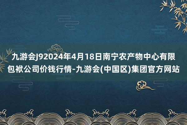 九游会J92024年4月18日南宁农产物中心有限包袱公司价钱行情-九游会(中国区)集团官方网站