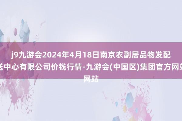 j9九游会2024年4月18日南京农副居品物发配送中心有限公司价钱行情-九游会(中国区)集团官方网站