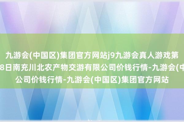 九游会(中国区)集团官方网站j9九游会真人游戏第一品牌2024年4月18日南充川北农产物交游有限公司价钱行情-九游会(中国区)集团官方网站