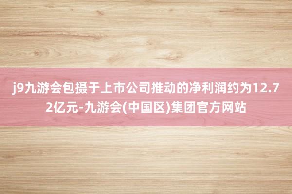 j9九游会包摄于上市公司推动的净利润约为12.72亿元-九游会(中国区)集团官方网站