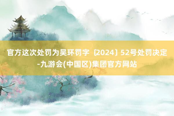 官方这次处罚为吴环罚字﹝2024﹞52号处罚决定-九游会(中国区)集团官方网站