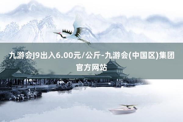 九游会J9出入6.00元/公斤-九游会(中国区)集团官方网站