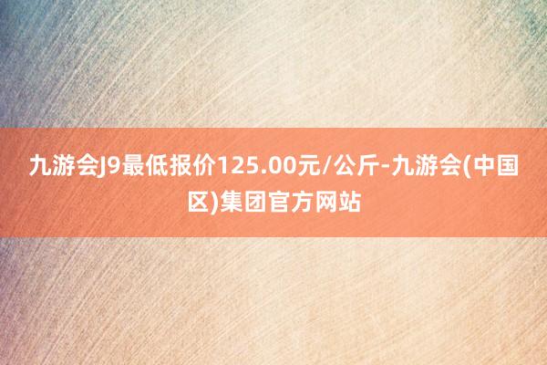 九游会J9最低报价125.00元/公斤-九游会(中国区)集团官方网站