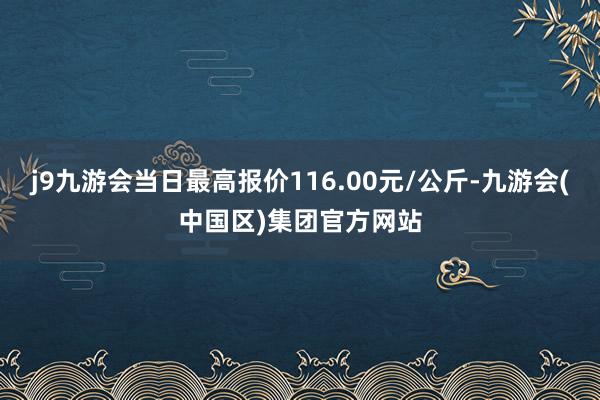 j9九游会当日最高报价116.00元/公斤-九游会(中国区)集团官方网站