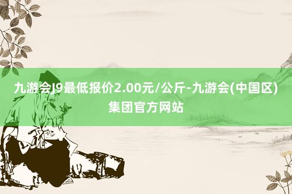 九游会J9最低报价2.00元/公斤-九游会(中国区)集团官方网站