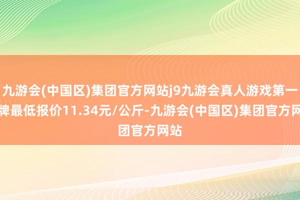 九游会(中国区)集团官方网站j9九游会真人游戏第一品牌最低报价11.34元/公斤-九游会(中国区)集团官方网站