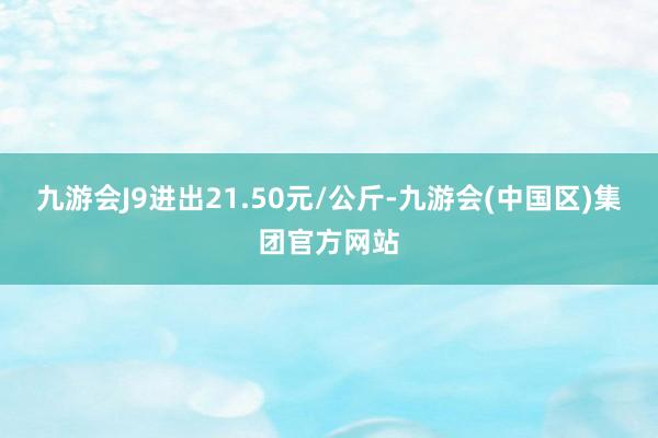 九游会J9进出21.50元/公斤-九游会(中国区)集团官方网站