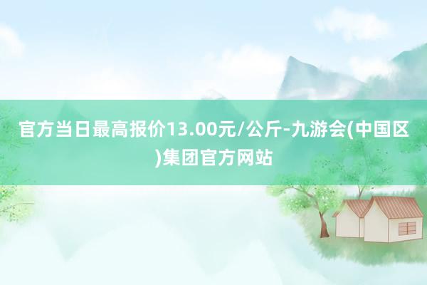 官方当日最高报价13.00元/公斤-九游会(中国区)集团官方网站