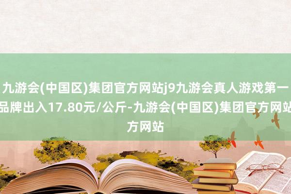 九游会(中国区)集团官方网站j9九游会真人游戏第一品牌出入17.80元/公斤-九游会(中国区)集团官方网站