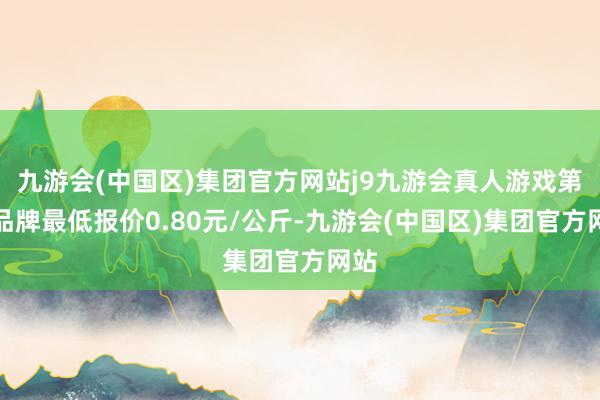 九游会(中国区)集团官方网站j9九游会真人游戏第一品牌最低报价0.80元/公斤-九游会(中国区)集团官方网站