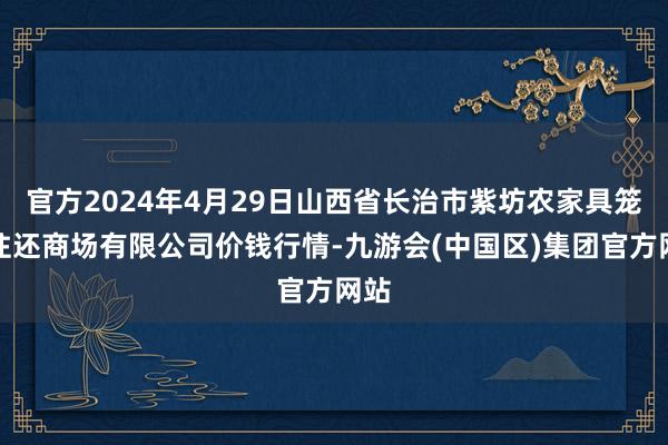 官方2024年4月29日山西省长治市紫坊农家具笼统往还商场有限公司价钱行情-九游会(中国区)集团官方网站