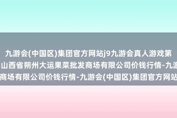 九游会(中国区)集团官方网站j9九游会真人游戏第一品牌2024年4月29日山西省朔州大运果菜批发商场有限公司价钱行情-九游会(中国区)集团官方网站