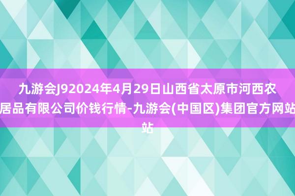 九游会J92024年4月29日山西省太原市河西农居品有限公司价钱行情-九游会(中国区)集团官方网站