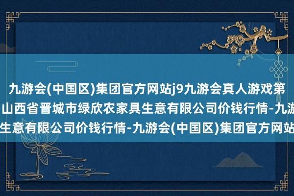 九游会(中国区)集团官方网站j9九游会真人游戏第一品牌2024年4月29日山西省晋城市绿欣农家具生意有限公司价钱行情-九游会(中国区)集团官方网站