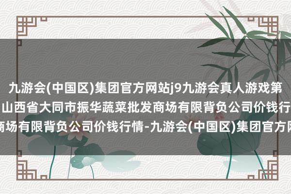 九游会(中国区)集团官方网站j9九游会真人游戏第一品牌2024年4月29日山西省大同市振华蔬菜批发商场有限背负公司价钱行情-九游会(中国区)集团官方网站