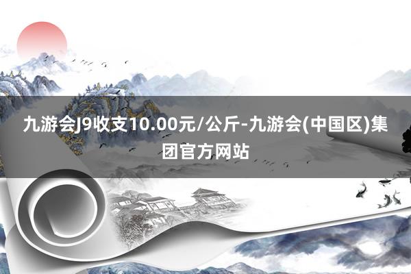 九游会J9收支10.00元/公斤-九游会(中国区)集团官方网站