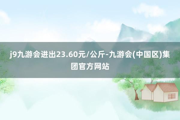 j9九游会进出23.60元/公斤-九游会(中国区)集团官方网站