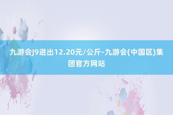 九游会J9进出12.20元/公斤-九游会(中国区)集团官方网站