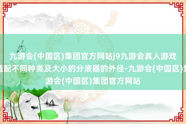 九游会(中国区)集团官方网站j9九游会真人游戏第一品牌以适配不同种类及大小的分液器的外径-九游会(中国区)集团官方网站