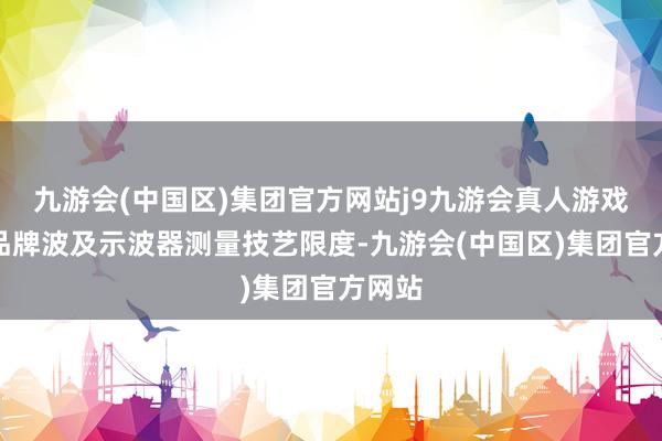 九游会(中国区)集团官方网站j9九游会真人游戏第一品牌波及示波器测量技艺限度-九游会(中国区)集团官方网站