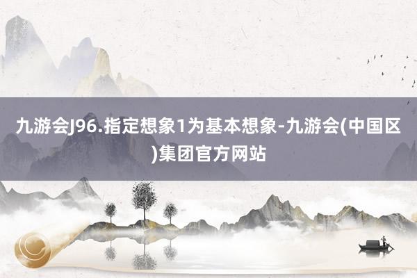 九游会J96.指定想象1为基本想象-九游会(中国区)集团官方网站