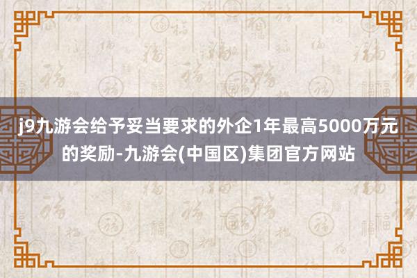 j9九游会给予妥当要求的外企1年最高5000万元的奖励-九游会(中国区)集团官方网站