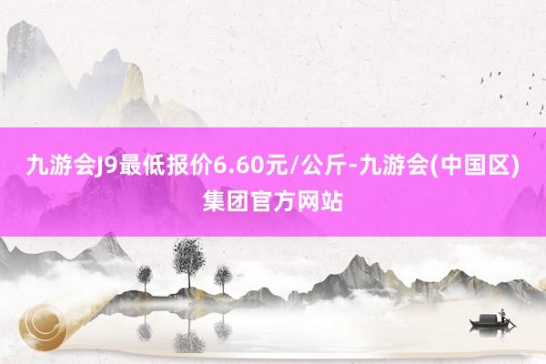 九游会J9最低报价6.60元/公斤-九游会(中国区)集团官方网站