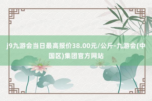 j9九游会当日最高报价38.00元/公斤-九游会(中国区)集团官方网站