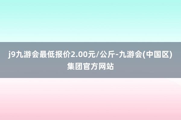 j9九游会最低报价2.00元/公斤-九游会(中国区)集团官方网站